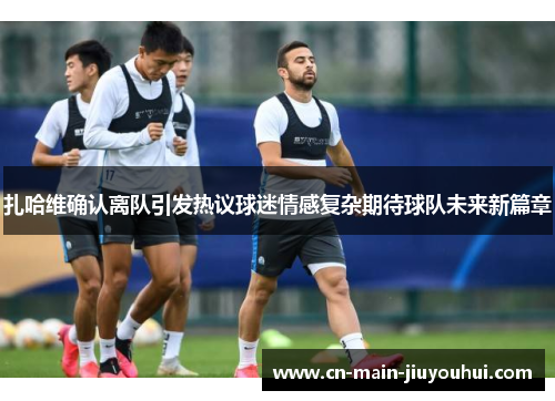 扎哈维确认离队引发热议球迷情感复杂期待球队未来新篇章 扎哈维确认离队引发热议球迷情感复杂期待球队未来新篇章