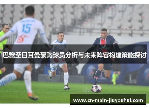 巴黎圣日耳曼豪购球员分析与未来阵容构建策略探讨