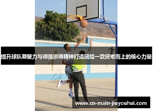 提升球队凝聚力与顽强拼搏精神打造团结一致迎难而上的核心力量