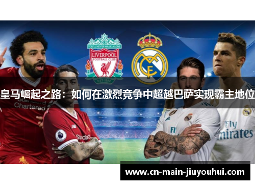 皇马崛起之路:如何在激烈竞争中超越巴萨实现霸主地位 皇马崛起之路:如何在激烈竞争中超越巴萨实现霸主地位