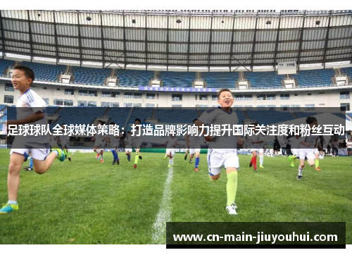足球球队全球媒体策略:打造品牌影响力提升国际关注度和粉丝互动 足球球队全球媒体策略:打造品牌影响力提升国际关注度和粉丝互动