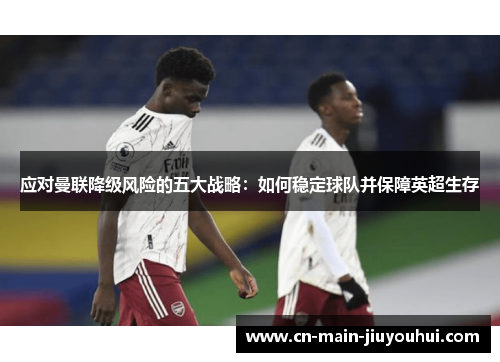 应对曼联降级风险的五大战略：如何稳定球队并保障英超生存