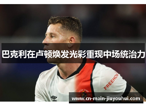 巴克利在卢顿焕发光彩重现中场统治力 巴克利在卢顿焕发光彩重现中场统治力