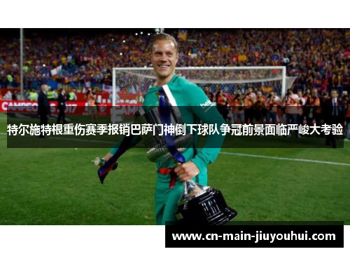 特尔施特根重伤赛季报销巴萨门神倒下球队争冠前景面临严峻大考验
