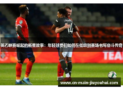 英乙联赛崛起的新星故事:年轻球员们如何在低级别赛场书写奋斗传奇 英乙联赛崛起的新星故事:年轻球员们如何在低级别赛场书写奋斗传奇