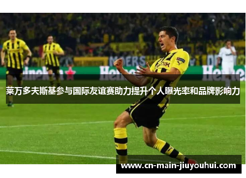 莱万多夫斯基参与国际友谊赛助力提升个人曝光率和品牌影响力 莱万多夫斯基参与国际友谊赛助力提升个人曝光率和品牌影响力