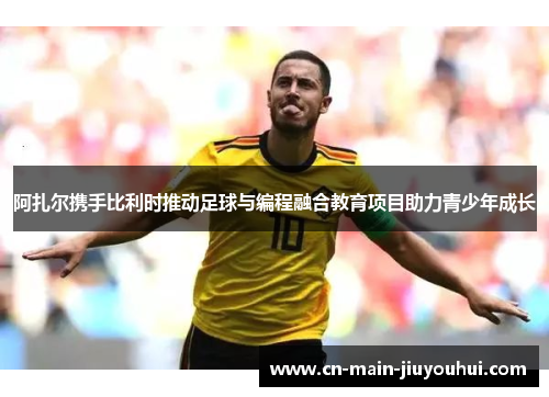 阿扎尔携手比利时推动足球与编程融合教育项目助力青少年成长 阿扎尔携手比利时推动足球与编程融合教育项目助力青少年成长
